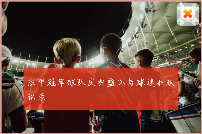 法甲冠军球队庆典盛况与球迷狂欢记录