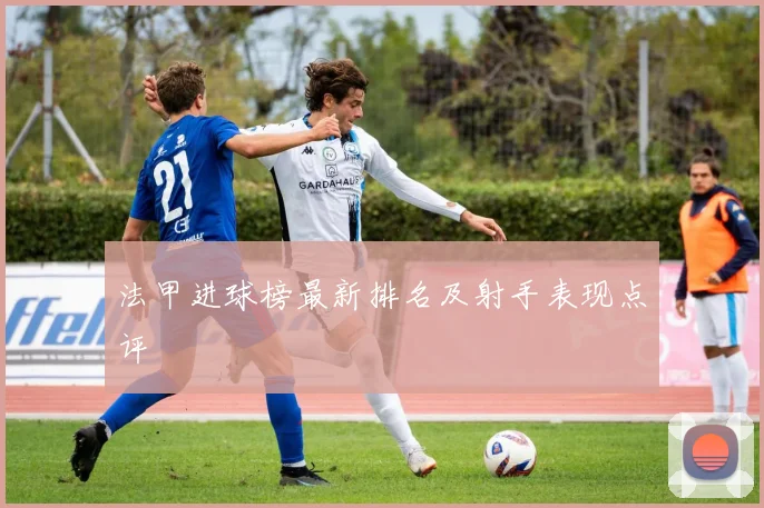 法甲进球榜最新排名及射手表现点评