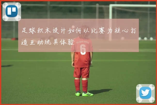 足球积木设计如何以比赛为核心打造互动玩具体验