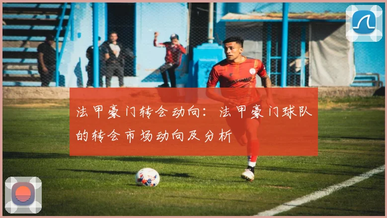 法甲豪门转会动向：法甲豪门球队的转会市场动向及分析