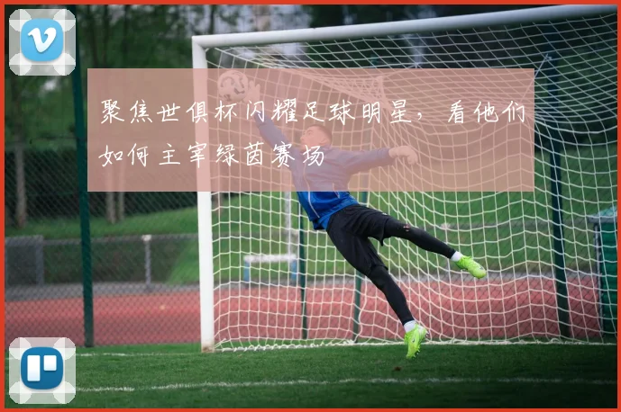 聚焦世俱杯闪耀足球明星，看他们如何主宰绿茵赛场
