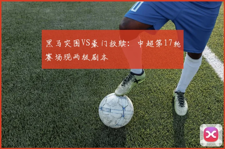 黑马突围VS豪门救赎：中超第17轮赛场现两极剧本